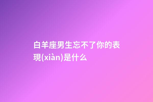白羊座男生忘不了你的表現(xiàn)是什么-第1張-星座運勢-玄機派
