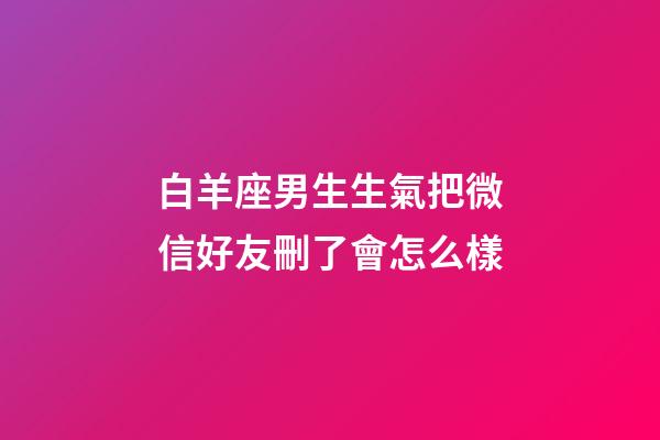 白羊座男生生氣把微信好友刪了會怎么樣-第1張-星座運勢-玄機派
