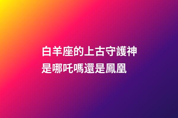 白羊座的上古守護神是哪吒嗎還是鳳凰-第1張-星座運勢-玄機派