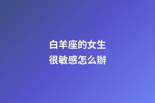 白羊座的女生很敏感怎么辦-第1張-星座運(yùn)勢(shì)-玄機(jī)派