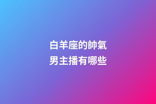 白羊座的帥氣男主播有哪些-第1張-星座運勢-玄機派