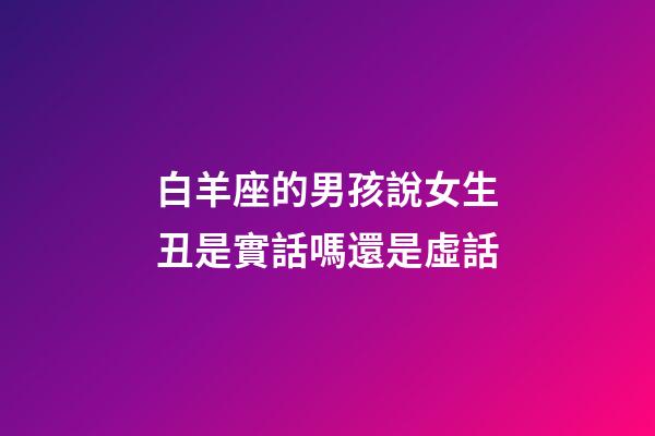 白羊座的男孩說女生丑是實話嗎還是虛話-第1張-星座運勢-玄機派