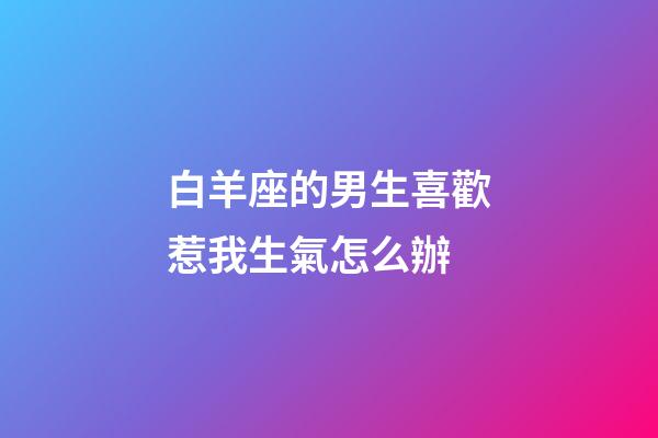 白羊座的男生喜歡惹我生氣怎么辦-第1張-星座運勢-玄機派
