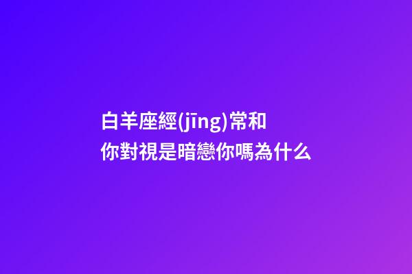 白羊座經(jīng)常和你對視是暗戀你嗎為什么-第1張-星座運(yùn)勢-玄機(jī)派