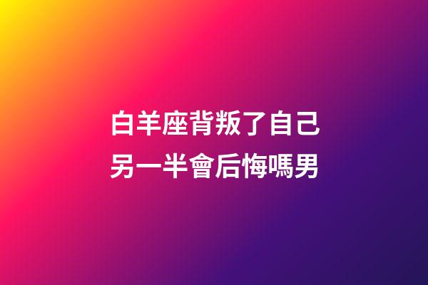 白羊座背叛了自己另一半會后悔嗎男-第1張-星座運勢-玄機派