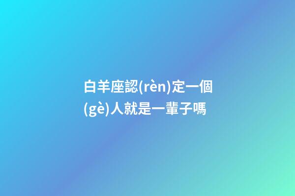 白羊座認(rèn)定一個(gè)人就是一輩子嗎-第1張-星座運(yùn)勢(shì)-玄機(jī)派