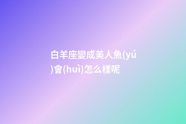 白羊座變成美人魚(yú)會(huì)怎么樣呢-第1張-星座運(yùn)勢(shì)-玄機(jī)派