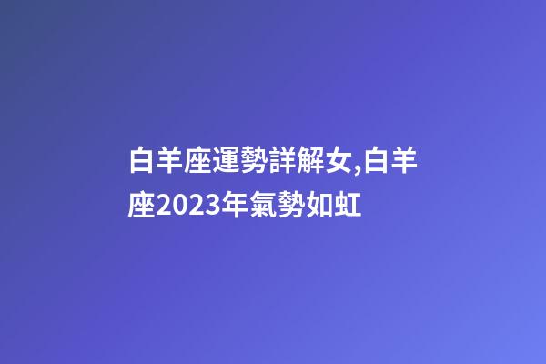 白羊座運勢詳解女,白羊座2023年氣勢如虹-第1張-觀點-玄機派