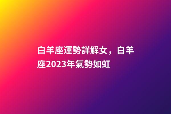 白羊座運勢詳解女，白羊座2023年氣勢如虹