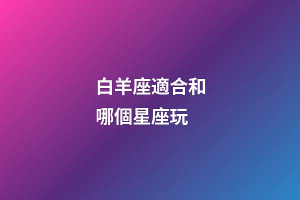 白羊座適合和哪個星座玩-第1張-星座運勢-玄機派