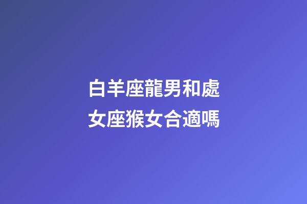 白羊座龍男和處女座猴女合適嗎-第1張-星座運勢-玄機派