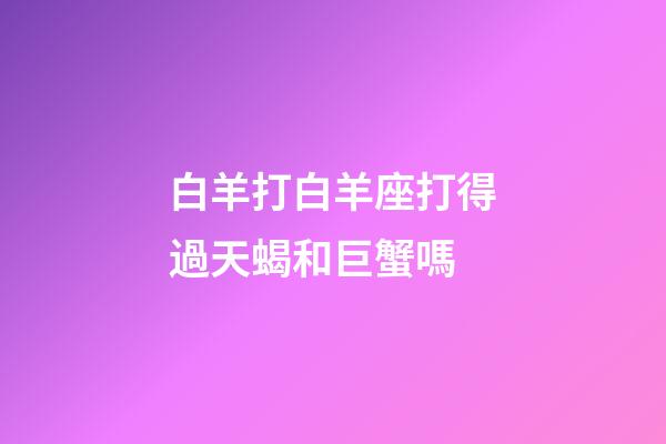 白羊打白羊座打得過天蝎和巨蟹嗎-第1張-星座運勢-玄機派