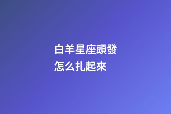 白羊星座頭發怎么扎起來-第1張-星座運勢-玄機派