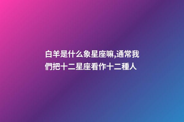 白羊是什么象星座嘛,通常我們把十二星座看作十二種人-第1張-觀點-玄機派