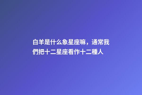 白羊是什么象星座嘛，通常我們把十二星座看作十二種人-第1張-觀點-玄機派