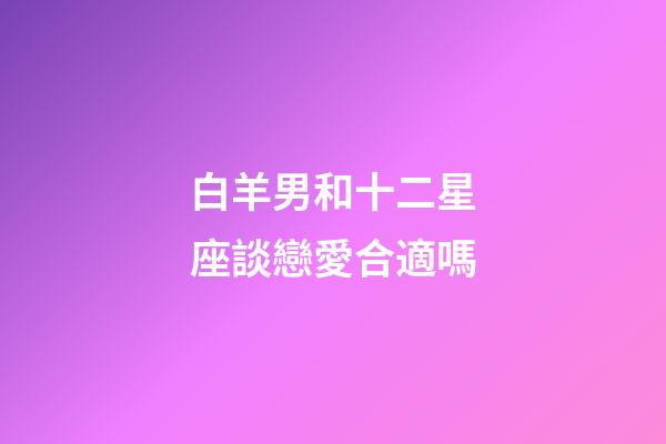 白羊男和十二星座談戀愛合適嗎-第1張-星座運勢-玄機派