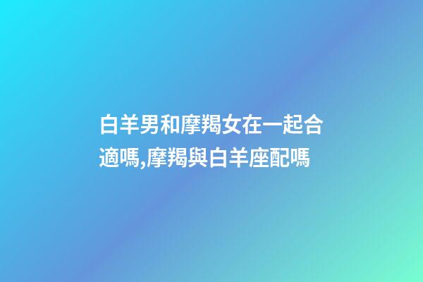 白羊男和摩羯女在一起合適嗎,摩羯與白羊座配嗎-第1張-觀點-玄機派
