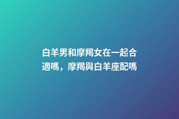 白羊男和摩羯女在一起合適嗎，摩羯與白羊座配嗎-第1張-觀點-玄機派
