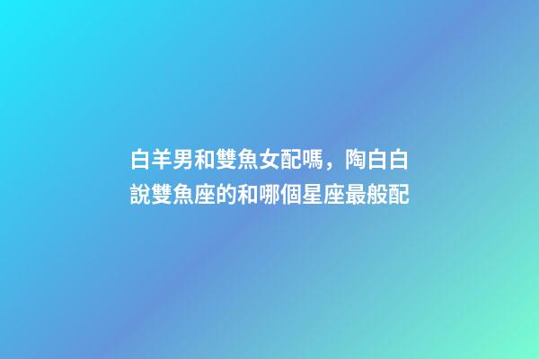 白羊男和雙魚女配嗎，陶白白說雙魚座的和哪個星座最般配-第1張-觀點(diǎn)-玄機(jī)派