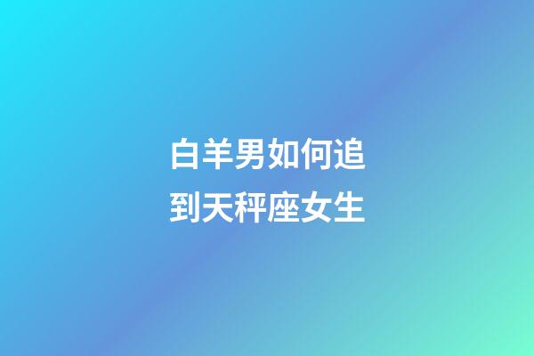 白羊男如何追到天秤座女生-第1張-星座運勢-玄機派