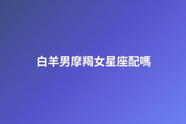 白羊男摩羯女星座配嗎-第1張-星座運勢-玄機派