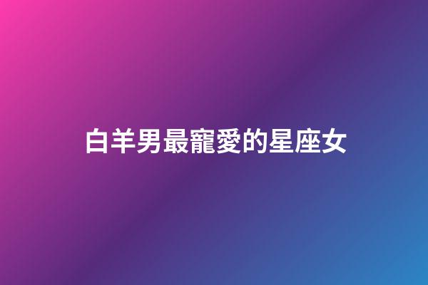 白羊男最寵愛的星座女（千萬不能讓白羊男睡了）