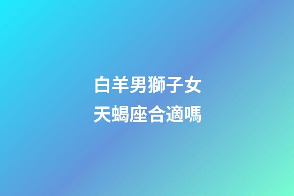 白羊男獅子女天蝎座合適嗎-第1張-星座運勢-玄機派