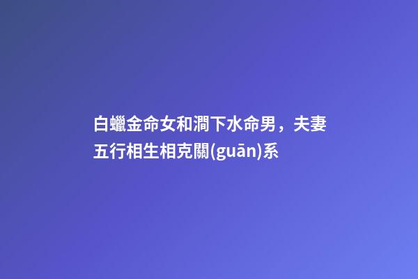 白蠟金命女和澗下水命男，夫妻五行相生相克關(guān)系