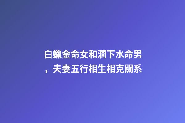 白蠟金命女和澗下水命男，夫妻五行相生相克關系-第1張-觀點-玄機派