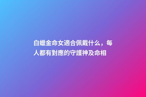 白蠟金命女適合佩戴什么，每人都有對應的守護神及命相-第1張-觀點-玄機派