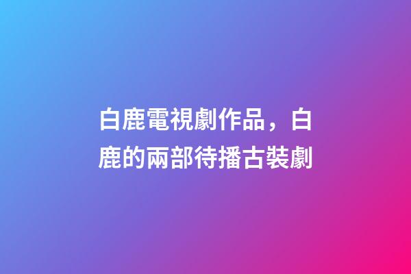白鹿電視劇作品，白鹿的兩部待播古裝劇-第1張-觀點(diǎn)-玄機(jī)派