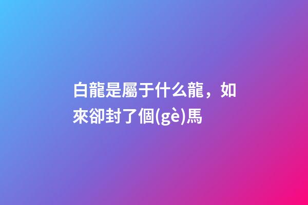 白龍是屬于什么龍，如來卻封了個(gè)馬-第1張-觀點(diǎn)-玄機(jī)派
