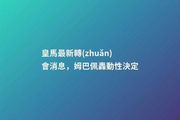 皇馬最新轉(zhuǎn)會消息，姆巴佩轟動性決定