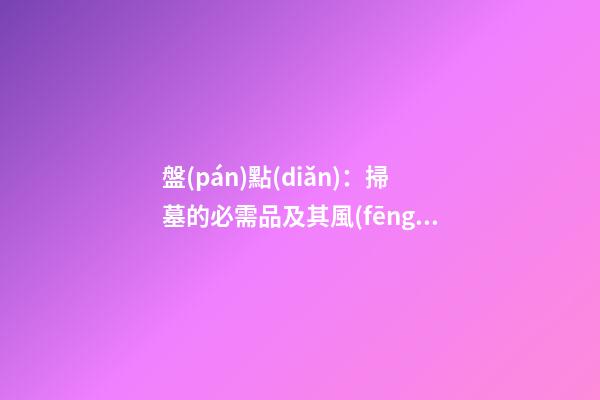 盤(pán)點(diǎn)：掃墓的必需品及其風(fēng)水意義