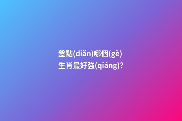 盤點(diǎn)哪個(gè)生肖最好強(qiáng)？