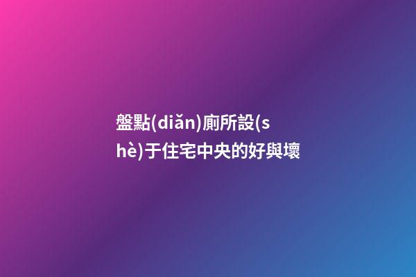 盤點(diǎn)廁所設(shè)于住宅中央的好與壞