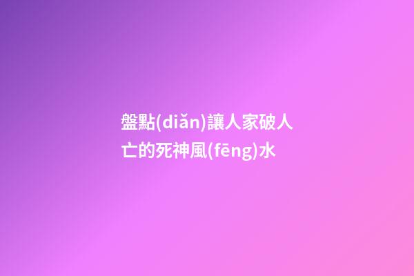 盤點(diǎn)讓人家破人亡的死神風(fēng)水