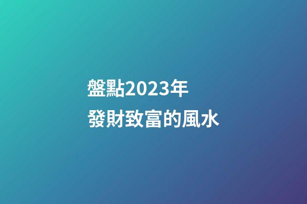 盤點2023年發財致富的風水