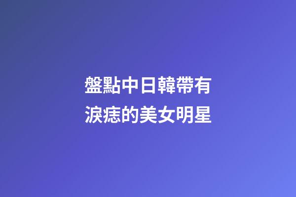 盤點中日韓帶有淚痣的美女明星