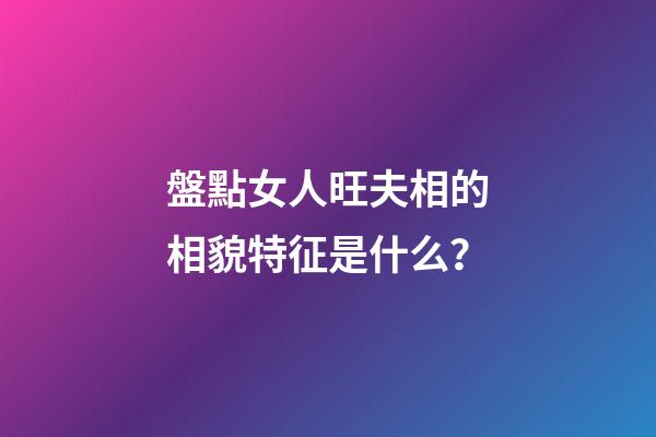 盤點女人旺夫相的相貌特征是什么？