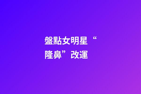 盤點女明星“隆鼻”改運