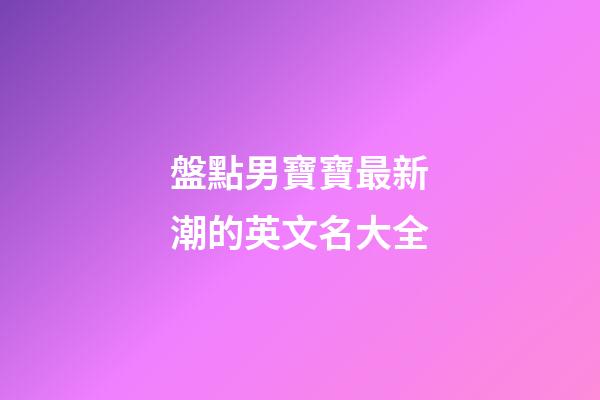 盤點男寶寶最新潮的英文名大全