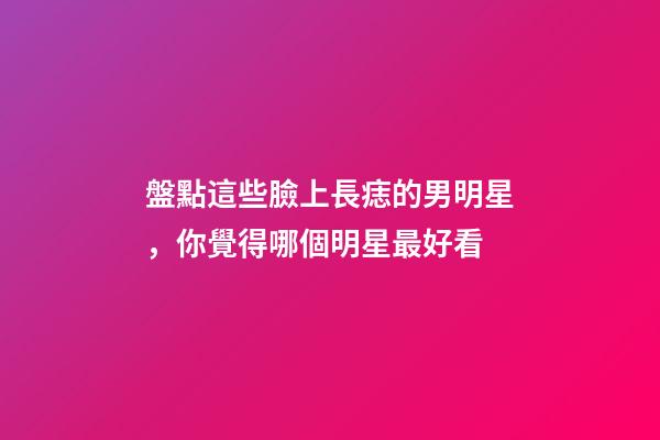 盤點這些臉上長痣的男明星，你覺得哪個明星最好看
