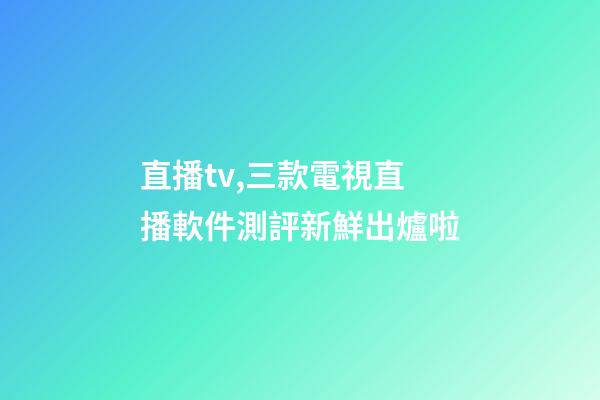 直播tv,三款電視直播軟件測評新鮮出爐啦-第1張-觀點-玄機派