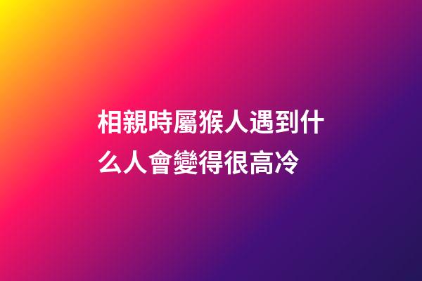 相親時屬猴人遇到什么人會變得很高冷