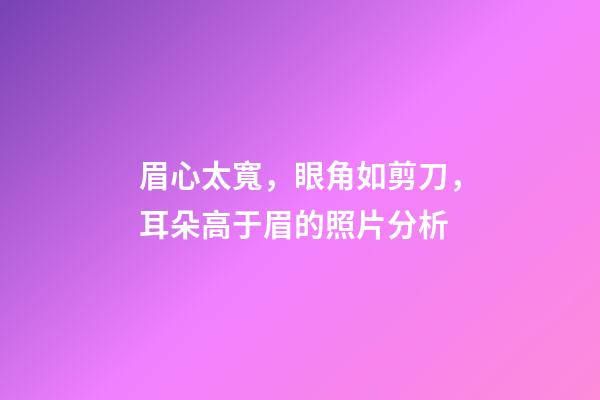 眉心太寬，眼角如剪刀，耳朵高于眉的照片分析