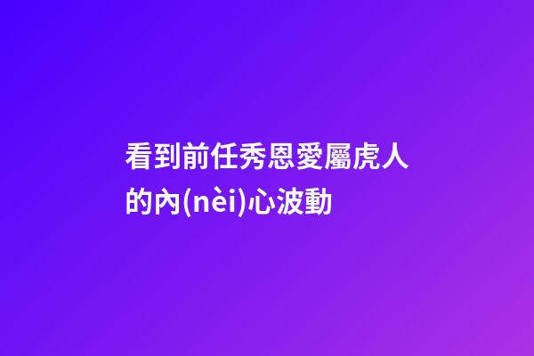 看到前任秀恩愛屬虎人的內(nèi)心波動