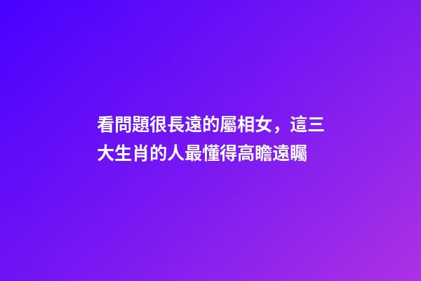 看問題很長遠的屬相女，這三大生肖的人最懂得高瞻遠矚-第1張-觀點-玄機派