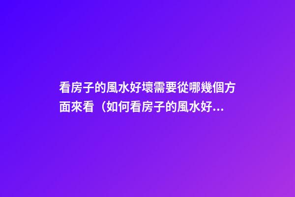 看房子的風水好壞需要從哪幾個方面來看（如何看房子的風水好壞）