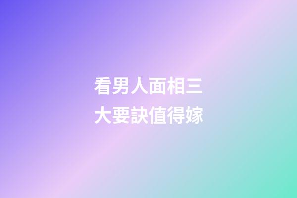 看男人面相三大要訣值得嫁
